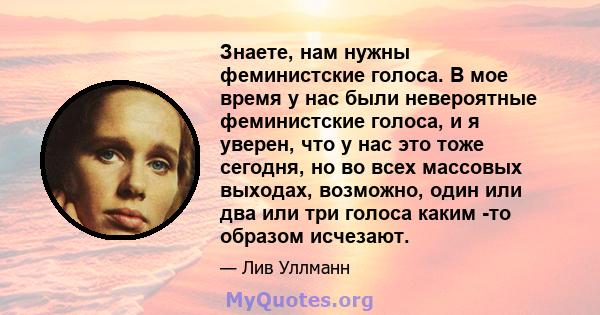 Знаете, нам нужны феминистские голоса. В мое время у нас были невероятные феминистские голоса, и я уверен, что у нас это тоже сегодня, но во всех массовых выходах, возможно, один или два или три голоса каким -то образом 