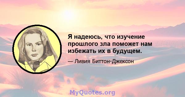 Я надеюсь, что изучение прошлого зла поможет нам избежать их в будущем.