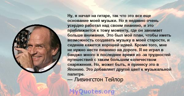 Ну, я начал на гитаре, так что это все еще основание моей музыки. Но я недавно очень усердно работал над своим пианино, и это приближается к тому моменту, где он занимает больше внимания. Это был мой план, чтобы иметь