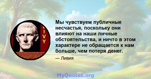 Мы чувствуем публичные несчастья, поскольку они влияют на наши личные обстоятельства, и ничто в этом характере не обращается к нам больше, чем потеря денег.