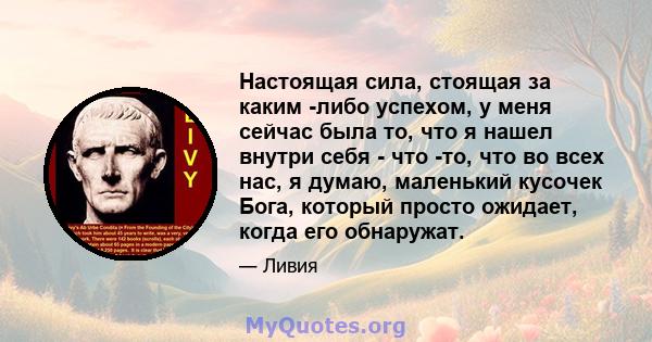 Настоящая сила, стоящая за каким -либо успехом, у меня сейчас была то, что я нашел внутри себя - что -то, что во всех нас, я думаю, маленький кусочек Бога, который просто ожидает, когда его обнаружат.