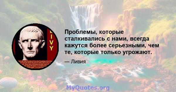 Проблемы, которые сталкивались с нами, всегда кажутся более серьезными, чем те, которые только угрожают.