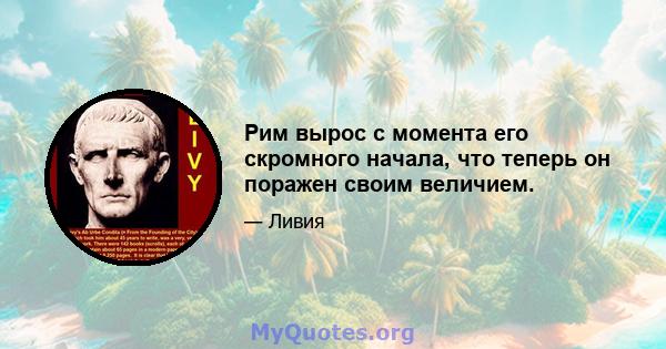 Рим вырос с момента его скромного начала, что теперь он поражен своим величием.