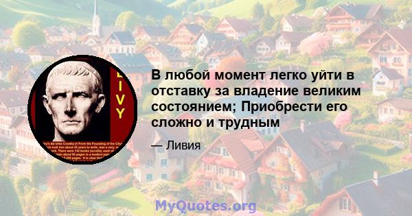 В любой момент легко уйти в отставку за владение великим состоянием; Приобрести его сложно и трудным