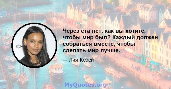 Через ста лет, как вы хотите, чтобы мир был? Каждый должен собраться вместе, чтобы сделать мир лучше.