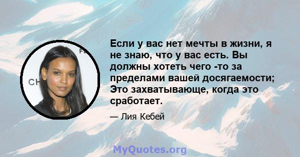 Если у вас нет мечты в жизни, я не знаю, что у вас есть. Вы должны хотеть чего -то за пределами вашей досягаемости; Это захватывающе, когда это сработает.