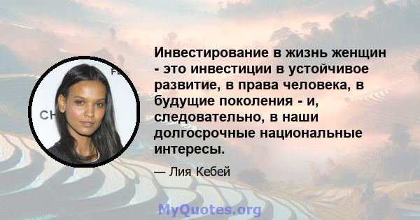 Инвестирование в жизнь женщин - это инвестиции в устойчивое развитие, в права человека, в будущие поколения - и, следовательно, в наши долгосрочные национальные интересы.