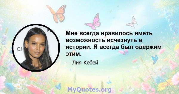 Мне всегда нравилось иметь возможность исчезнуть в истории. Я всегда был одержим этим.