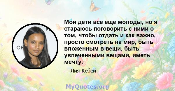 Мои дети все еще молоды, но я стараюсь поговорить с ними о том, чтобы отдать и как важно, просто смотреть на мир, быть вложенным в вещи, быть увлеченными вещами, иметь мечту.