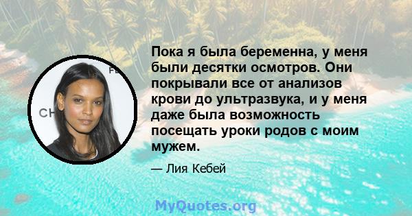 Пока я была беременна, у меня были десятки осмотров. Они покрывали все от анализов крови до ультразвука, и у меня даже была возможность посещать уроки родов с моим мужем.