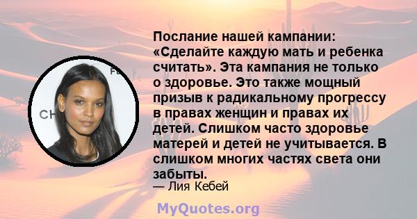 Послание нашей кампании: «Сделайте каждую мать и ребенка считать». Эта кампания не только о здоровье. Это также мощный призыв к радикальному прогрессу в правах женщин и правах их детей. Слишком часто здоровье матерей и