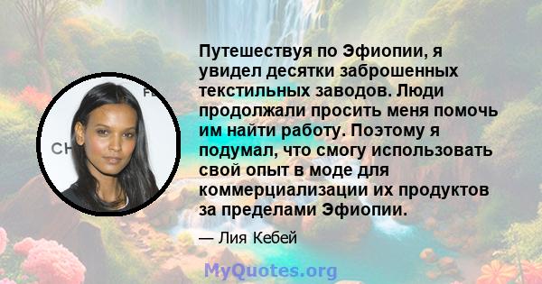 Путешествуя по Эфиопии, я увидел десятки заброшенных текстильных заводов. Люди продолжали просить меня помочь им найти работу. Поэтому я подумал, что смогу использовать свой опыт в моде для коммерциализации их продуктов 