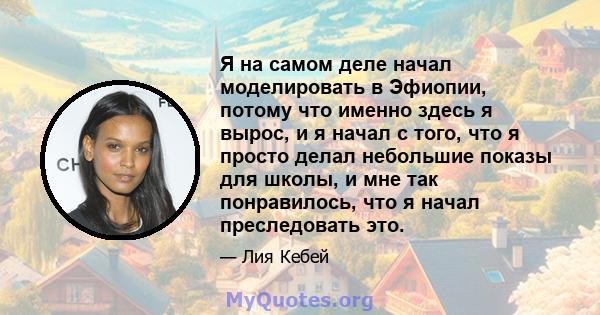 Я на самом деле начал моделировать в Эфиопии, потому что именно здесь я вырос, и я начал с того, что я просто делал небольшие показы для школы, и мне так понравилось, что я начал преследовать это.