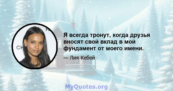 Я всегда тронут, когда друзья вносят свой вклад в мой фундамент от моего имени.