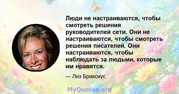 Люди не настраиваются, чтобы смотреть решения руководителей сети. Они не настраиваются, чтобы смотреть решения писателей. Они настраиваются, чтобы наблюдать за людьми, которые им нравятся.