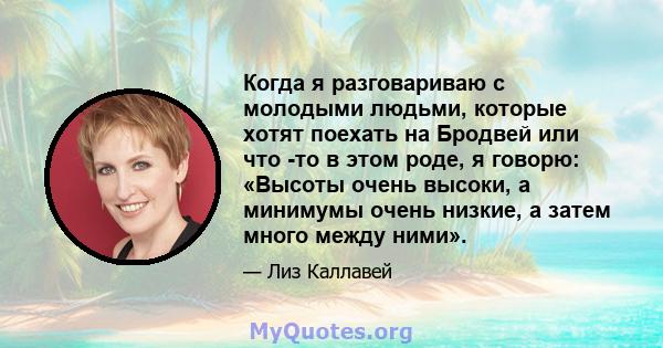 Когда я разговариваю с молодыми людьми, которые хотят поехать на Бродвей или что -то в этом роде, я говорю: «Высоты очень высоки, а минимумы очень низкие, а затем много между ними».