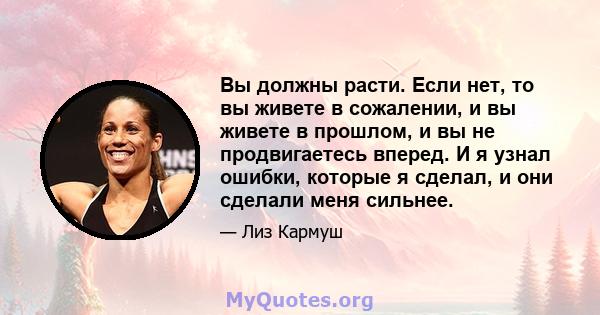 Вы должны расти. Если нет, то вы живете в сожалении, и вы живете в прошлом, и вы не продвигаетесь вперед. И я узнал ошибки, которые я сделал, и они сделали меня сильнее.