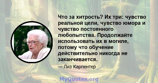 Что за хитрость? Их три: чувство реальной цели, чувство юмора и чувство постоянного любопытства. Продолжайте использовать их в могиле, потому что обучение действительно никогда не заканчивается.