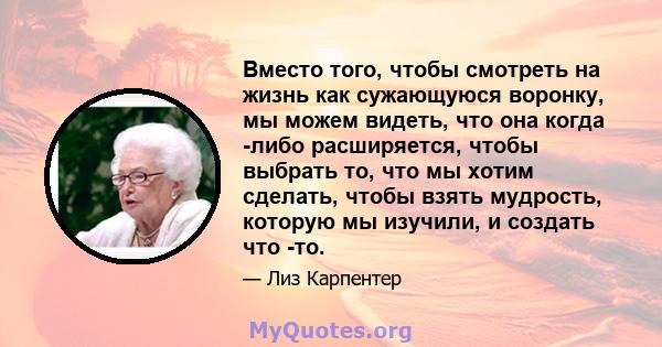 Вместо того, чтобы смотреть на жизнь как сужающуюся воронку, мы можем видеть, что она когда -либо расширяется, чтобы выбрать то, что мы хотим сделать, чтобы взять мудрость, которую мы изучили, и создать что -то.