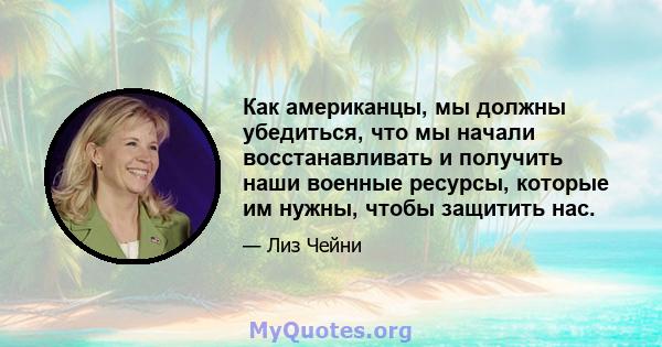 Как американцы, мы должны убедиться, что мы начали восстанавливать и получить наши военные ресурсы, которые им нужны, чтобы защитить нас.