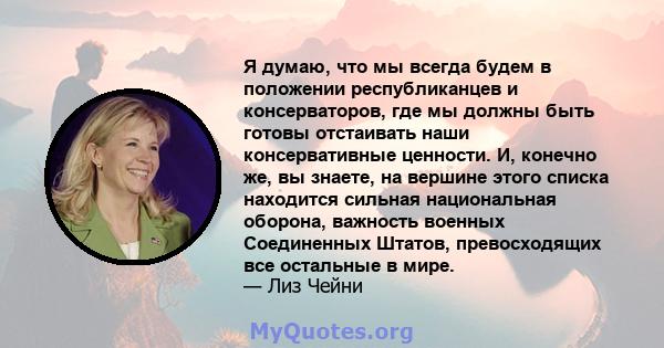 Я думаю, что мы всегда будем в положении республиканцев и консерваторов, где мы должны быть готовы отстаивать наши консервативные ценности. И, конечно же, вы знаете, на вершине этого списка находится сильная