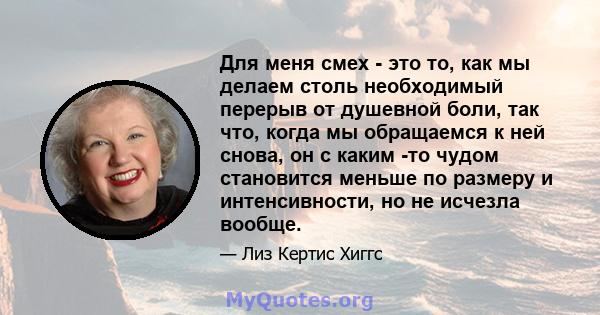 Для меня смех - это то, как мы делаем столь необходимый перерыв от душевной боли, так что, когда мы обращаемся к ней снова, он с каким -то чудом становится меньше по размеру и интенсивности, но не исчезла вообще.