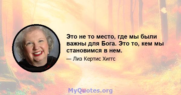 Это не то место, где мы были важны для Бога. Это то, кем мы становимся в нем.