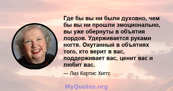 Где бы вы ни были духовно, чем бы вы ни прошли эмоционально, вы уже обернуты в объятия лордов. Удерживается руками ногтя. Окутанный в объятиях того, кто верит в вас, поддерживает вас, ценит вас и любит вас.