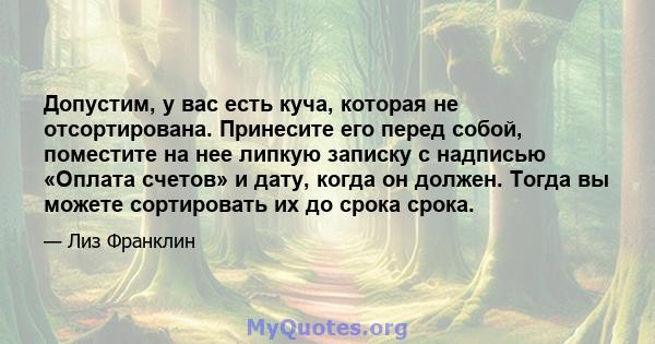 Допустим, у вас есть куча, которая не отсортирована. Принесите его перед собой, поместите на нее липкую записку с надписью «Оплата счетов» и дату, когда он должен. Тогда вы можете сортировать их до срока срока.