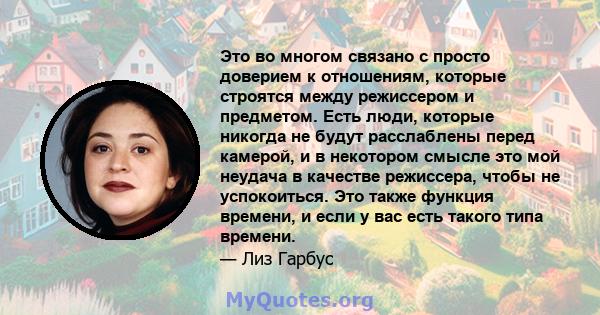 Это во многом связано с просто доверием к отношениям, которые строятся между режиссером и предметом. Есть люди, которые никогда не будут расслаблены перед камерой, и в некотором смысле это мой неудача в качестве