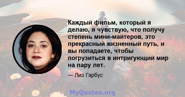 Каждый фильм, который я делаю, я чувствую, что получу степень мини-майтеров, это прекрасный жизненный путь, и вы попадаете, чтобы погрузиться в интригующий мир на пару лет.