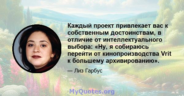 Каждый проект привлекает вас к собственным достоинствам, в отличие от интеллектуального выбора: «Ну, я собираюсь перейти от кинопроизводства Vrit к большему архивированию».