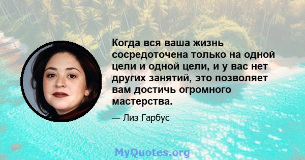 Когда вся ваша жизнь сосредоточена только на одной цели и одной цели, и у вас нет других занятий, это позволяет вам достичь огромного мастерства.