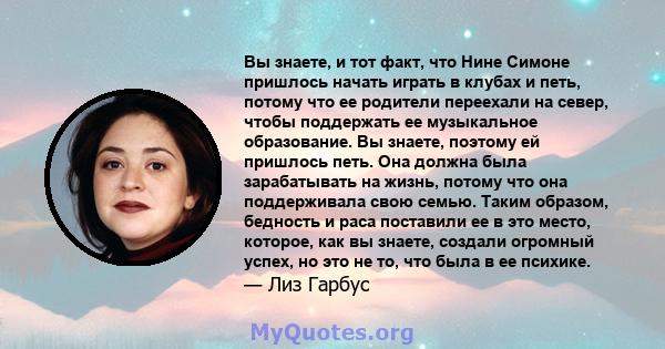 Вы знаете, и тот факт, что Нине Симоне пришлось начать играть в клубах и петь, потому что ее родители переехали на север, чтобы поддержать ее музыкальное образование. Вы знаете, поэтому ей пришлось петь. Она должна была 