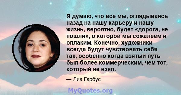 Я думаю, что все мы, оглядываясь назад на нашу карьеру и нашу жизнь, вероятно, будет «дорога, не пошли», о которой мы сожалеем и оплаким. Конечно, художники всегда будут чувствовать себя так, особенно когда взятый путь