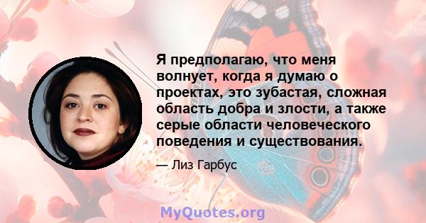 Я предполагаю, что меня волнует, когда я думаю о проектах, это зубастая, сложная область добра и злости, а также серые области человеческого поведения и существования.