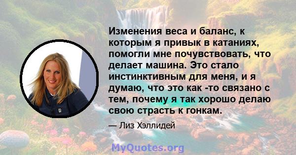 Изменения веса и баланс, к которым я привык в катаниях, помогли мне почувствовать, что делает машина. Это стало инстинктивным для меня, и я думаю, что это как -то связано с тем, почему я так хорошо делаю свою страсть к