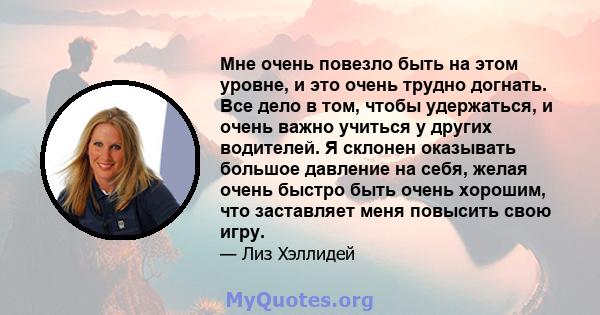 Мне очень повезло быть на этом уровне, и это очень трудно догнать. Все дело в том, чтобы удержаться, и очень важно учиться у других водителей. Я склонен оказывать большое давление на себя, желая очень быстро быть очень