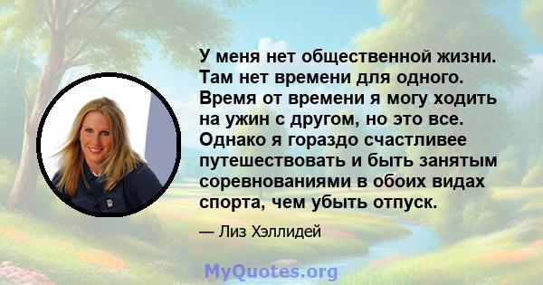 У меня нет общественной жизни. Там нет времени для одного. Время от времени я могу ходить на ужин с другом, но это все. Однако я гораздо счастливее путешествовать и быть занятым соревнованиями в обоих видах спорта, чем