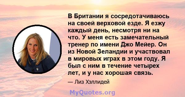 В Британии я сосредотачиваюсь на своей верховой езде. Я езжу каждый день, несмотря ни на что. У меня есть замечательный тренер по имени Джо Мейер. Он из Новой Зеландии и участвовал в мировых играх в этом году. Я был с