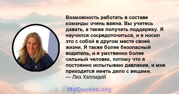 Возможность работать в составе команды очень важна. Вы учитесь давать, а также получать поддержку. Я научился сосредоточиться, и я носил это с собой в другом месте своей жизни. Я также более безопасный водитель, и я