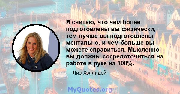 Я считаю, что чем более подготовлены вы физически, тем лучше вы подготовлены ментально, и чем больше вы можете справиться. Мысленно вы должны сосредоточиться на работе в руке на 100%.