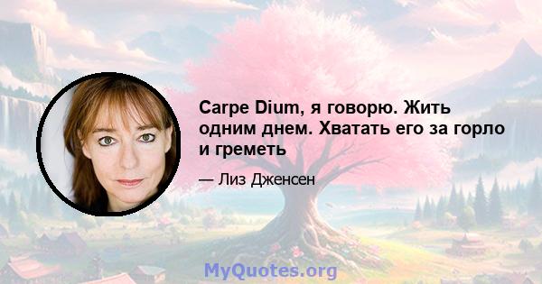 Carpe Dium, я говорю. Жить одним днем. Хватать его за горло и греметь