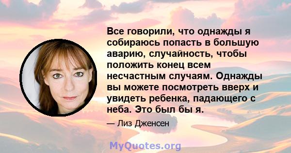 Все говорили, что однажды я собираюсь попасть в большую аварию, случайность, чтобы положить конец всем несчастным случаям. Однажды вы можете посмотреть вверх и увидеть ребенка, падающего с неба. Это был бы я.