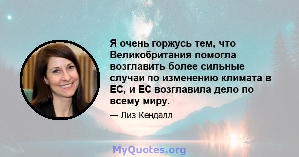 Я очень горжусь тем, что Великобритания помогла возглавить более сильные случаи по изменению климата в ЕС, и ЕС возглавила дело по всему миру.