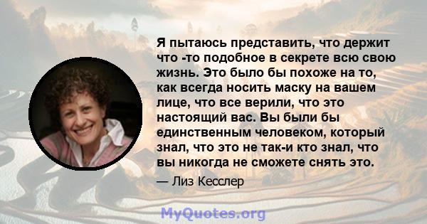 Я пытаюсь представить, что держит что -то подобное в секрете всю свою жизнь. Это было бы похоже на то, как всегда носить маску на вашем лице, что все верили, что это настоящий вас. Вы были бы единственным человеком,