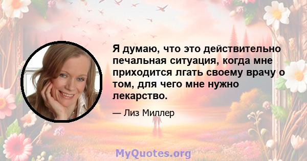 Я думаю, что это действительно печальная ситуация, когда мне приходится лгать своему врачу о том, для чего мне нужно лекарство.