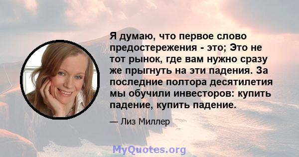 Я думаю, что первое слово предостережения - это; Это не тот рынок, где вам нужно сразу же прыгнуть на эти падения. За последние полтора десятилетия мы обучили инвесторов: купить падение, купить падение.