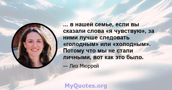 ... в нашей семье, если вы сказали слова «я чувствую», за ними лучше следовать «голодным» или «холодным». Потому что мы не стали личными, вот как это было.