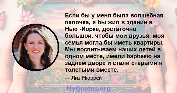 Если бы у меня была волшебная палочка, я бы жил в здании в Нью -Йорке, достаточно большой, чтобы мои друзья, моя семья могла бы иметь квартиры. Мы воспитываем наших детей в одном месте, имели барбекю на заднем дворе и